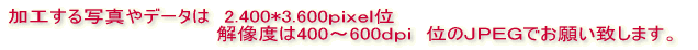 加工する写真は　2.000～2.100*2.900～3.100ｐｉｘｅｌ　 　　　　　　　　　　　　　　　解像度は300～400ｄｐｉ　位でお願い致します。