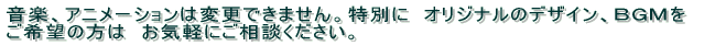特別に　オリジナルのデザイン、ＢＧＭをご希望の方は　お気軽にご相談ください。